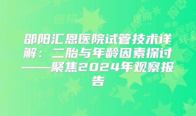 邵阳汇恩医院试管技术详解：二胎与年龄因素探讨——聚焦2024年观察报告