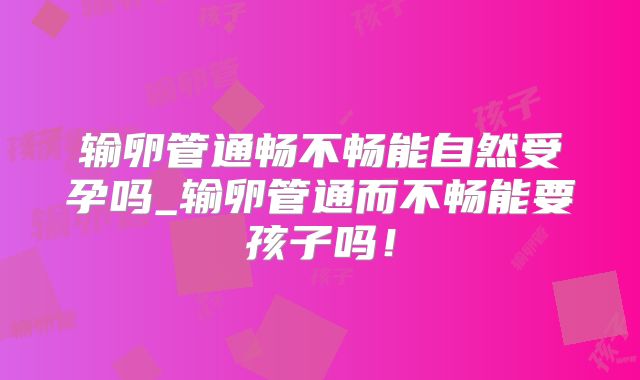 输卵管通畅不畅能自然受孕吗_输卵管通而不畅能要孩子吗！