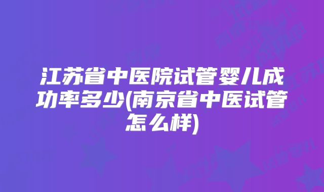 江苏省中医院试管婴儿成功率多少(南京省中医试管怎么样)