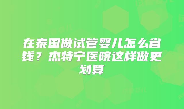 在泰国做试管婴儿怎么省钱？杰特宁医院这样做更划算