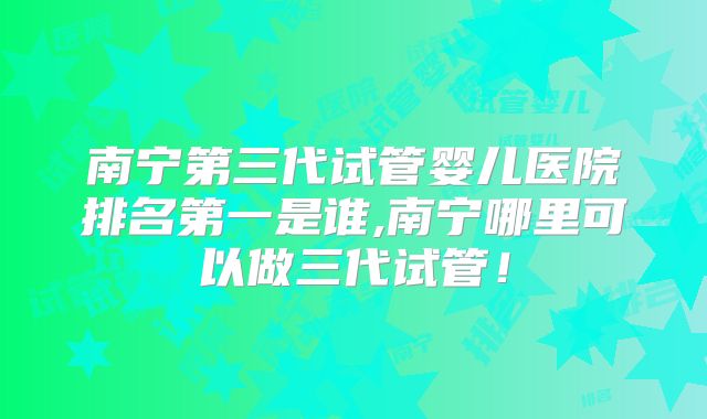 南宁第三代试管婴儿医院排名第一是谁,南宁哪里可以做三代试管！