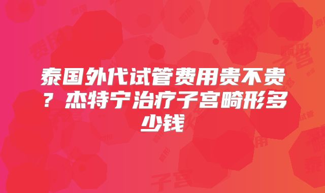 泰国外代试管费用贵不贵？杰特宁治疗子宫畸形多少钱
