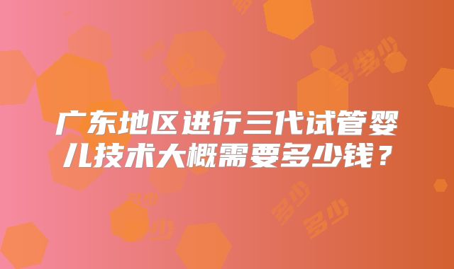 广东地区进行三代试管婴儿技术大概需要多少钱？