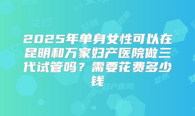 2025年单身女性可以在昆明和万家妇产医院做三代试管吗?需要花费多少钱