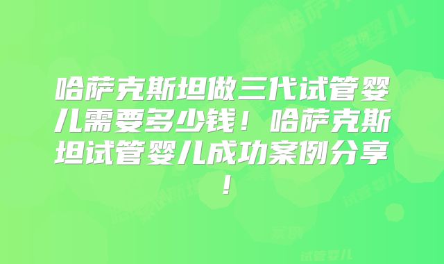 哈萨克斯坦做三代试管婴儿需要多少钱！哈萨克斯坦试管婴儿成功案例分享！