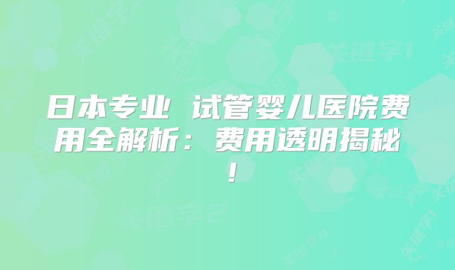 日本专业 试管婴儿医院费用全解析:费用透明揭秘!