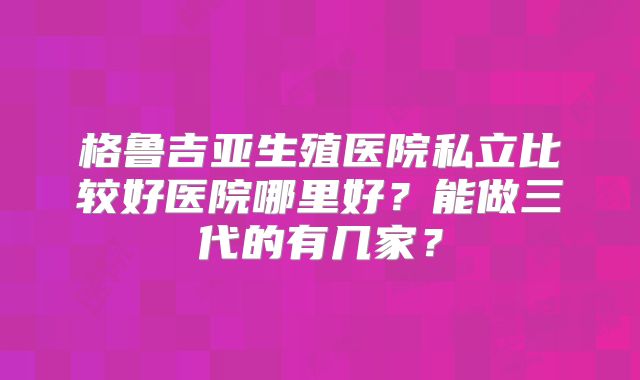 格鲁吉亚生殖医院私立比较好医院哪里好？能做三代的有几家？
