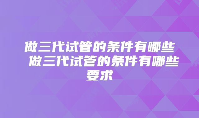 做三代试管的条件有哪些 做三代试管的条件有哪些要求