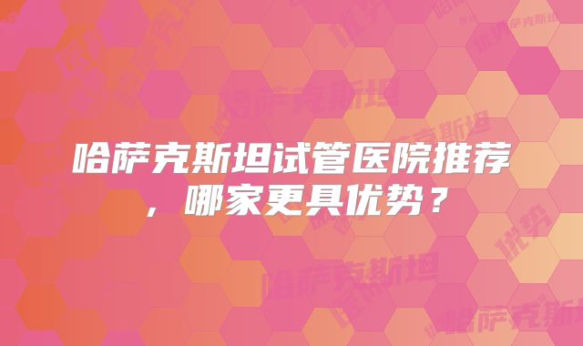 哈萨克斯坦试管医院推荐，哪家更具优势？