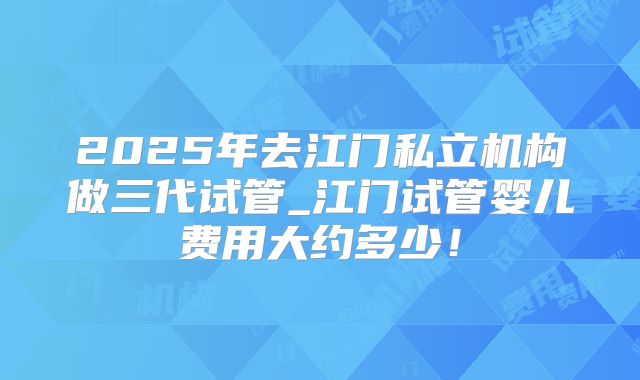 2025年去江门私立机构做三代试管_江门试管婴儿费用大约多少！