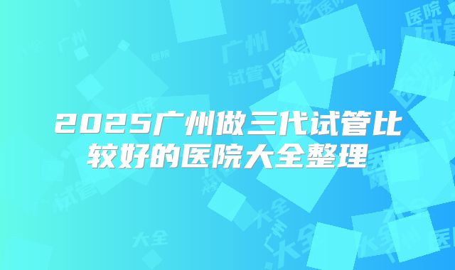 2025广州做三代试管比较好的医院大全整理