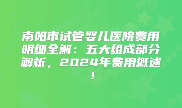 南阳市试管婴儿医院费用明细全解:五大组成部分解析,2024年费用概述!
