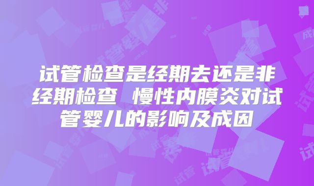 试管检查是经期去还是非经期检查 慢性内膜炎对试管婴儿的影响及成因
