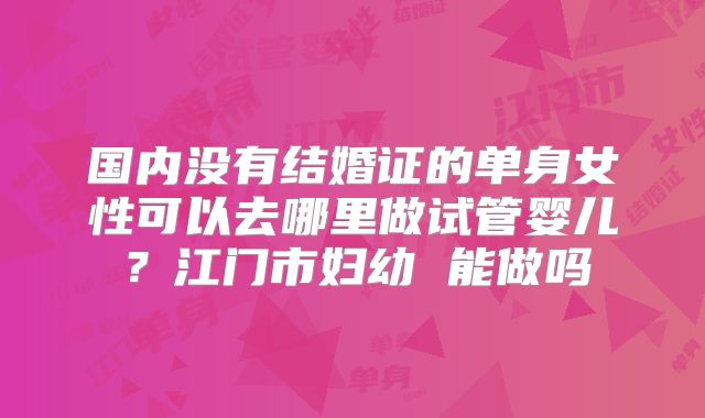 国内没有结婚证的单身女性可以去哪里做试管婴儿?江门市妇幼 能做吗
