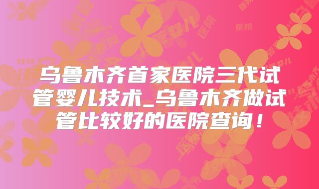 乌鲁木齐首家医院三代试管婴儿技术_乌鲁木齐做试管比较好的医院查询！