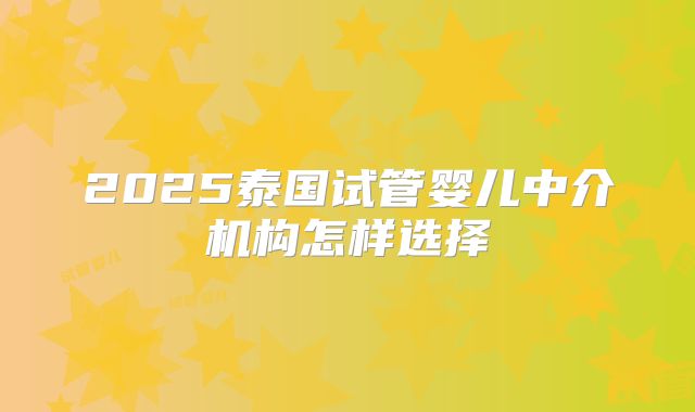 2025泰国试管婴儿中介机构怎样选择