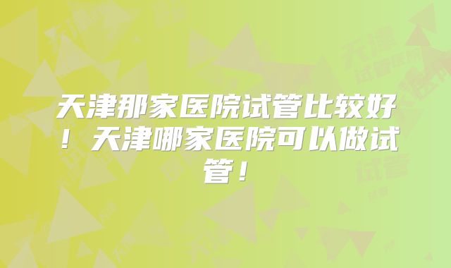 天津那家医院试管比较好!天津哪家医院可以做试管!