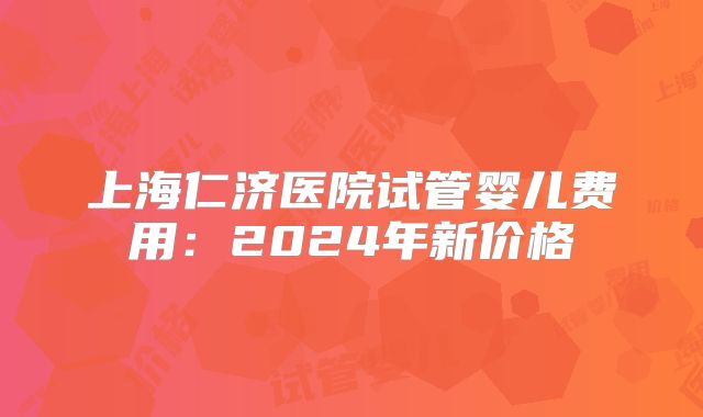 上海仁济医院试管婴儿费用：2024年新价格