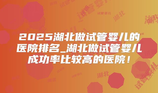 2025湖北做试管婴儿的医院排名_湖北做试管婴儿成功率比较高的医院!