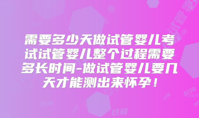 需要多少天做试管婴儿考试试管婴儿整个过程需要多长时间-做试管婴儿要几天才能测出来怀孕！