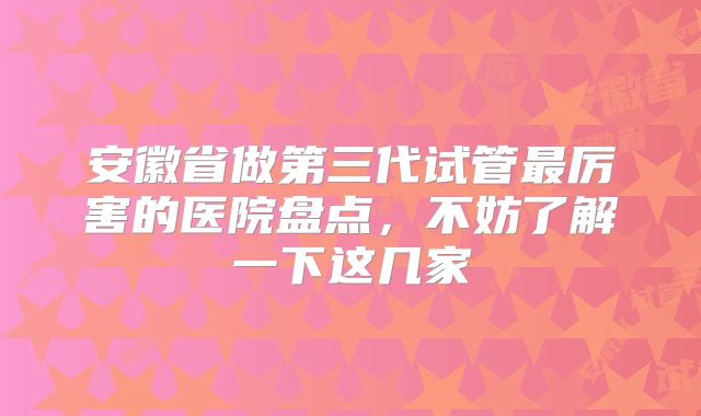 安徽省做第三代试管最厉害的医院盘点，不妨了解一下这几家
