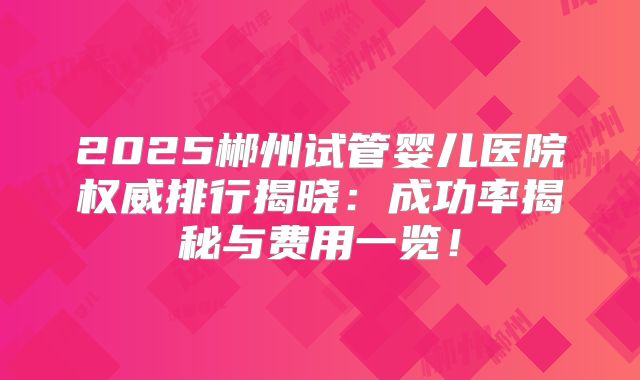 2025郴州试管婴儿医院权威排行揭晓：成功率揭秘与费用一览！