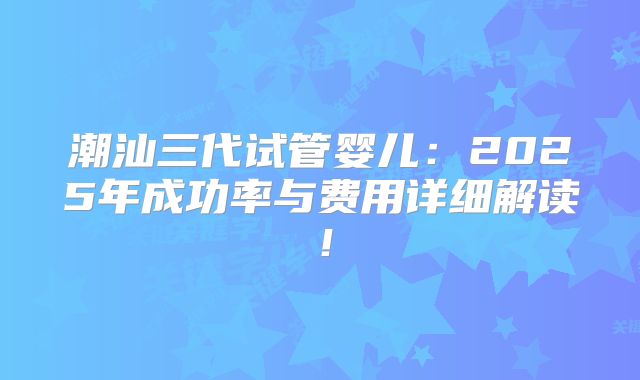 潮汕三代试管婴儿:2025年成功率与费用详细解读!