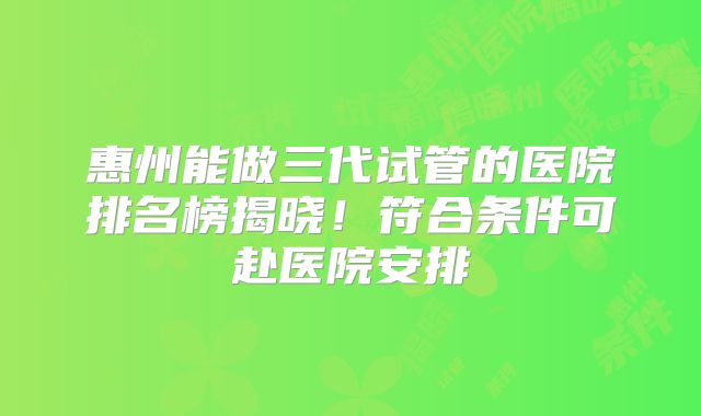 惠州能做三代试管的医院排名榜揭晓!符合条件可赴医院安排