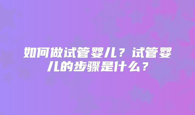 如何做试管婴儿？试管婴儿的步骤是什么？