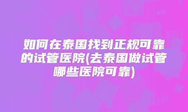 如何在泰国找到正规可靠的试管医院(去泰国做试管哪些医院可靠)
