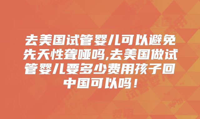 去美国试管婴儿可以避免先天性聋哑吗,去美国做试管婴儿要多少费用孩子回中国可以吗！