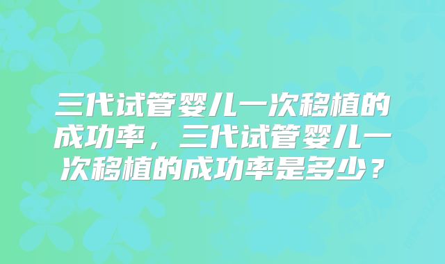 三代试管婴儿一次移植的成功率,三代试管婴儿一次移植的成功率是多少?