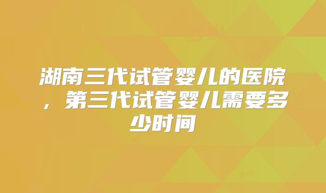 湖南三代试管婴儿的医院,第三代试管婴儿需要多少时间