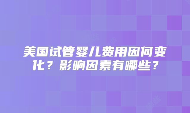 美国试管婴儿费用因何变化？影响因素有哪些？