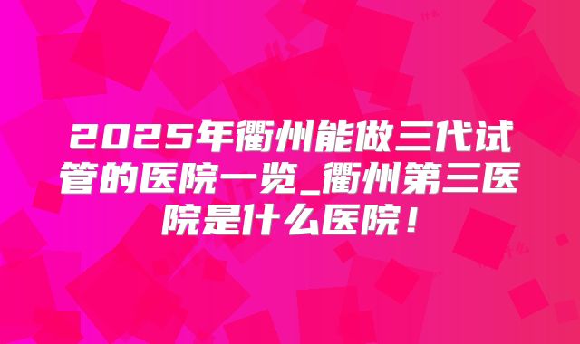 2025年衢州能做三代试管的医院一览_衢州第三医院是什么医院!
