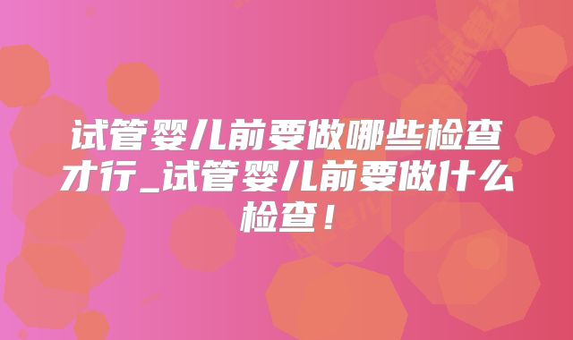 试管婴儿前要做哪些检查才行_试管婴儿前要做什么检查!