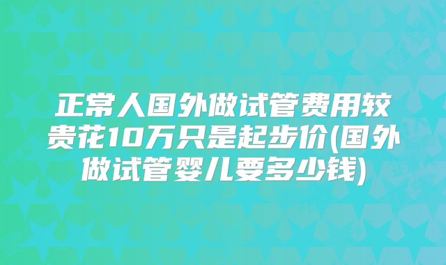 正常人国外做试管费用较贵花10万只是起步价(国外做试管婴儿要多少钱)