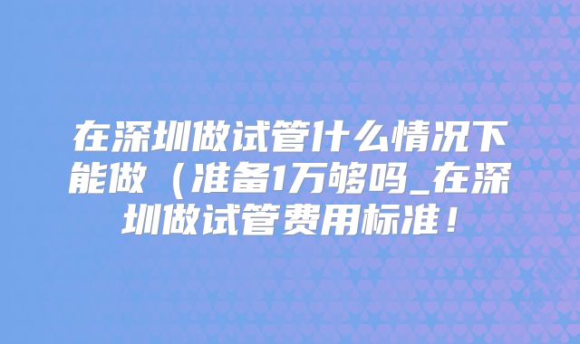 在深圳做试管什么情况下能做（准备1万够吗_在深圳做试管费用标准！