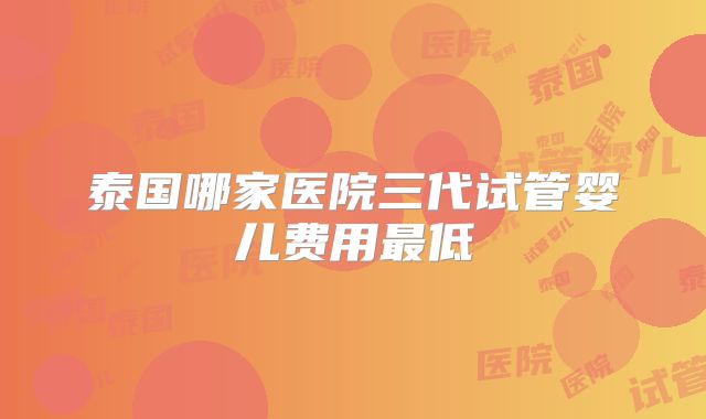 泰国哪家医院三代试管婴儿费用最低