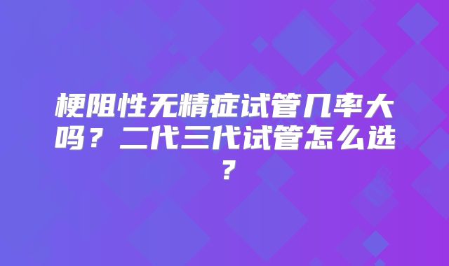 梗阻性无精症试管几率大吗？二代三代试管怎么选？