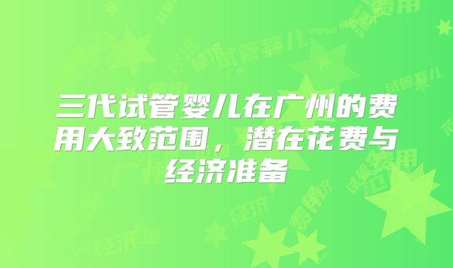 三代试管婴儿在广州的费用大致范围，潜在花费与经济准备