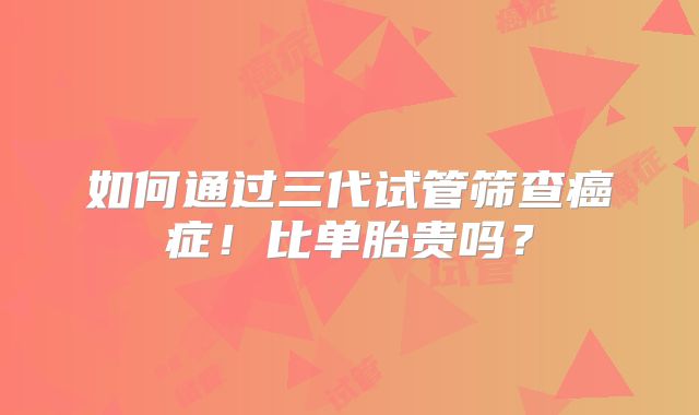 如何通过三代试管筛查癌症!比单胎贵吗?