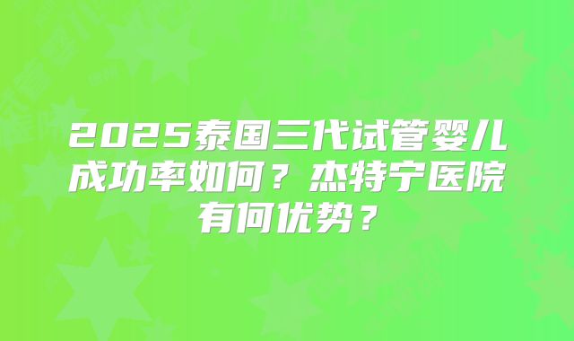 2025泰国三代试管婴儿成功率如何？杰特宁医院有何优势？