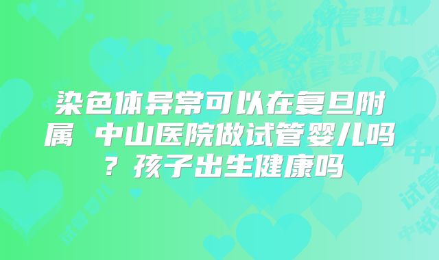 染色体异常可以在复旦附属 中山医院做试管婴儿吗?孩子出生健康吗
