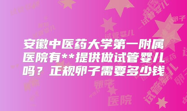 安徽中医药大学第一附属医院有**提供做试管婴儿吗?正规卵子需要多少钱
