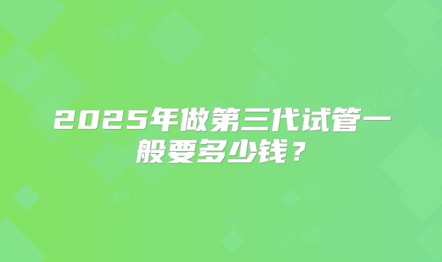 2025年做第三代试管一般要多少钱？