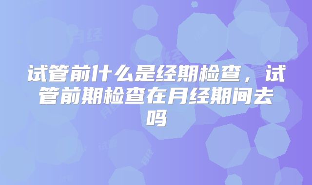 试管前什么是经期检查,试管前期检查在月经期间去吗