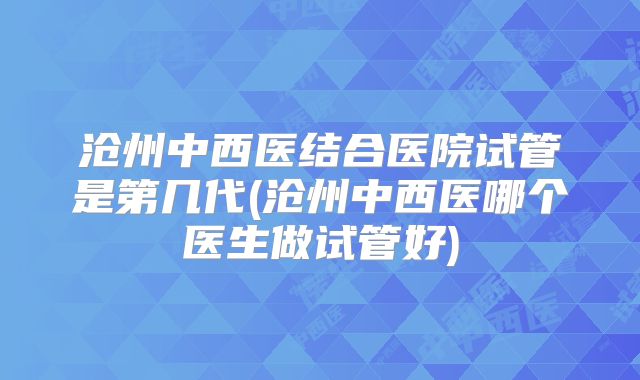 沧州中西医结合医院试管是第几代(沧州中西医哪个医生做试管好)