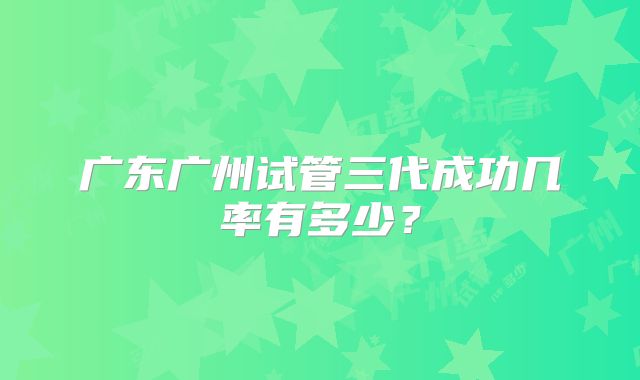 广东广州试管三代成功几率有多少？
