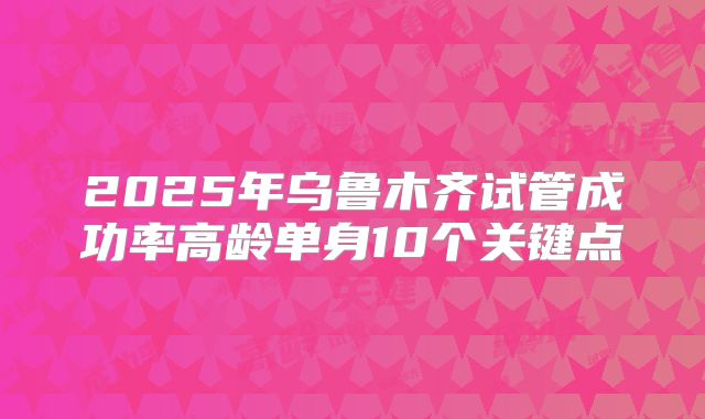 2025年乌鲁木齐试管成功率高龄单身10个关键点